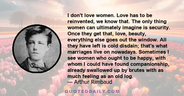 I don't love women. Love has to be reinvented, we know that. The only thing women can ultimately imagine is security. Once they get that, love, beauty, everything else goes out the window. All they have left is cold