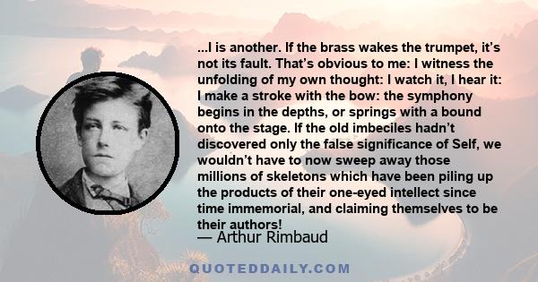 ...I is another. If the brass wakes the trumpet, it’s not its fault. That’s obvious to me: I witness the unfolding of my own thought: I watch it, I hear it: I make a stroke with the bow: the symphony begins in the