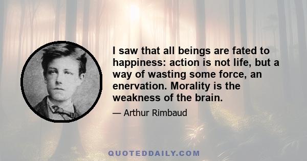 I saw that all beings are fated to happiness: action is not life, but a way of wasting some force, an enervation. Morality is the weakness of the brain.