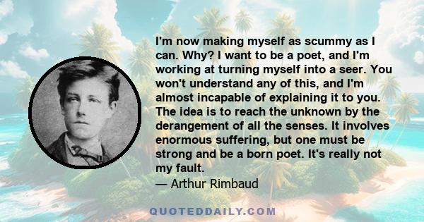 I'm now making myself as scummy as I can. Why? I want to be a poet, and I'm working at turning myself into a seer. You won't understand any of this, and I'm almost incapable of explaining it to you. The idea is to reach 