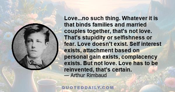 Love...no such thing. Whatever it is that binds families and married couples together, that's not love. That's stupidity or selfishness or fear. Love doesn't exist. Self interest exists, attachment based on personal