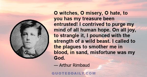 O witches, O misery, O hate, to you has my treasure been entrusted! I contrived to purge my mind of all human hope. On all joy, to strangle it, I pounced with the strength of a wild beast. I called to the plagues to