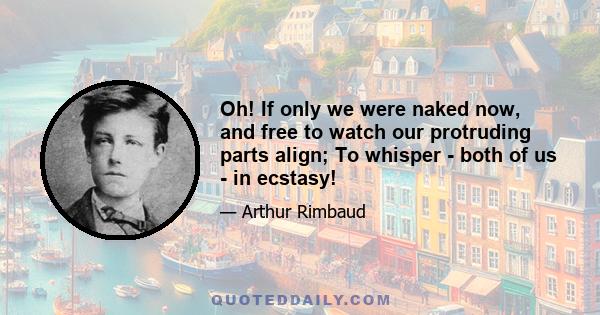 Oh! If only we were naked now, and free to watch our protruding parts align; To whisper - both of us - in ecstasy!