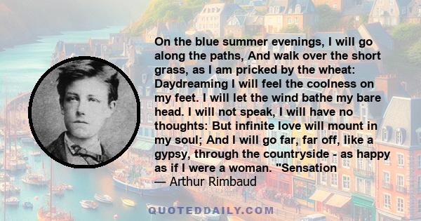 On the blue summer evenings, I will go along the paths, And walk over the short grass, as I am pricked by the wheat: Daydreaming I will feel the coolness on my feet. I will let the wind bathe my bare head. I will not