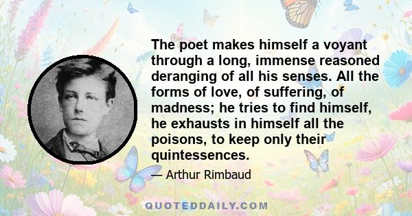 The poet makes himself a voyant through a long, immense reasoned deranging of all his senses. All the forms of love, of suffering, of madness; he tries to find himself, he exhausts in himself all the poisons, to keep