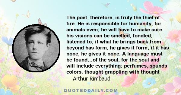 The poet, therefore, is truly the thief of fire. He is responsible for humanity, for animals even; he will have to make sure his visions can be smelled, fondled, listened to; if what he brings back from beyond has form, 