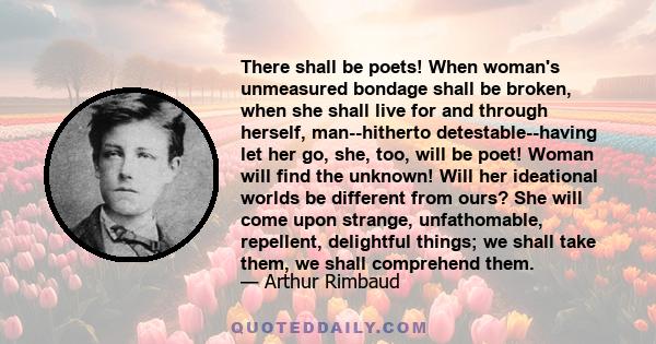 There shall be poets! When woman's unmeasured bondage shall be broken, when she shall live for and through herself, man--hitherto detestable--having let her go, she, too, will be poet! Woman will find the unknown! Will