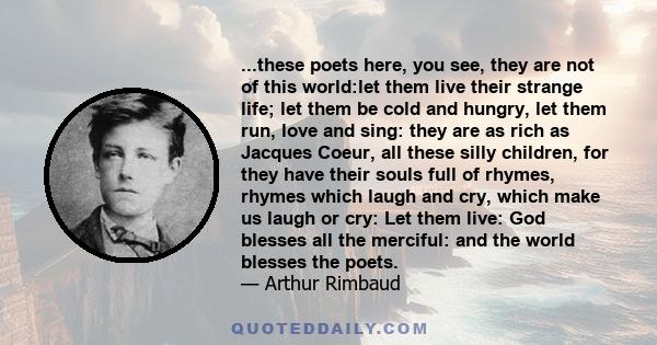 ...these poets here, you see, they are not of this world:let them live their strange life; let them be cold and hungry, let them run, love and sing: they are as rich as Jacques Coeur, all these silly children, for they