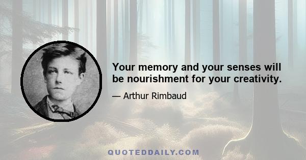 Your memory and your senses will be nourishment for your creativity.