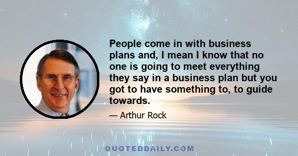 People come in with business plans and, I mean I know that no one is going to meet everything they say in a business plan but you got to have something to, to guide towards.