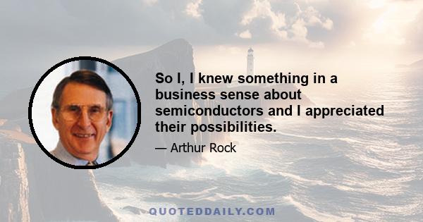 So I, I knew something in a business sense about semiconductors and I appreciated their possibilities.