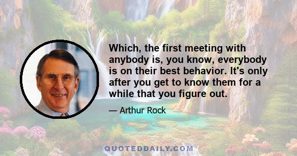 Which, the first meeting with anybody is, you know, everybody is on their best behavior. It's only after you get to know them for a while that you figure out.