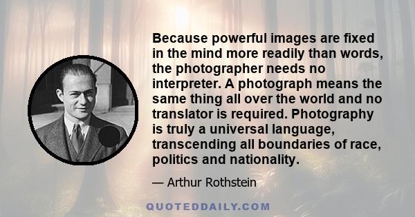 Because powerful images are fixed in the mind more readily than words, the photographer needs no interpreter. A photograph means the same thing all over the world and no translator is required. Photography is truly a