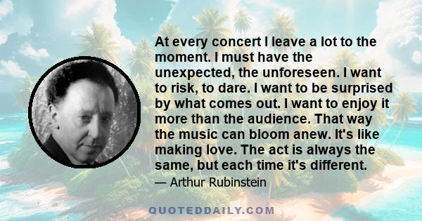 At every concert I leave a lot to the moment. I must have the unexpected, the unforeseen. I want to risk, to dare. I want to be surprised by what comes out. I want to enjoy it more than the audience. That way the music