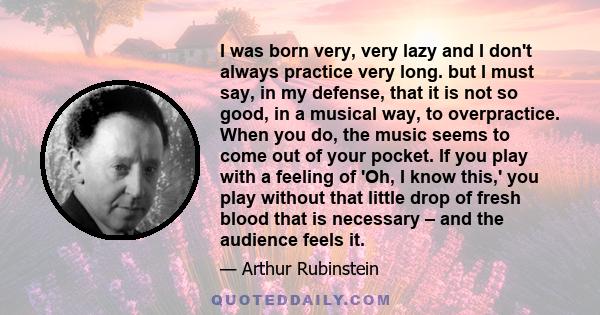 I was born very, very lazy and I don't always practice very long. but I must say, in my defense, that it is not so good, in a musical way, to overpractice. When you do, the music seems to come out of your pocket. If you 