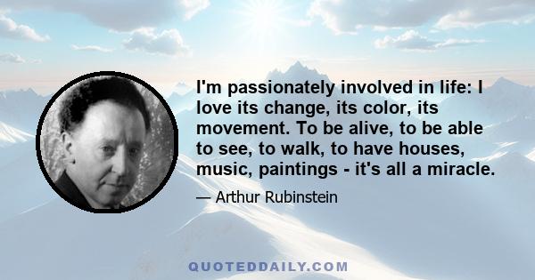 I'm passionately involved in life: I love its change, its color, its movement. To be alive, to be able to see, to walk, to have houses, music, paintings - it's all a miracle.