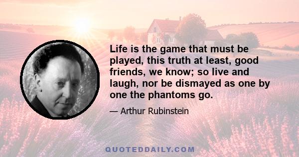 Life is the game that must be played, this truth at least, good friends, we know; so live and laugh, nor be dismayed as one by one the phantoms go.