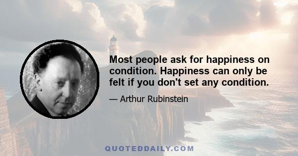 Most people ask for happiness on condition. Happiness can only be felt if you don't set any condition.