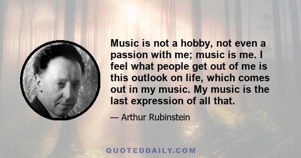 Music is not a hobby, not even a passion with me; music is me. I feel what people get out of me is this outlook on life, which comes out in my music. My music is the last expression of all that.