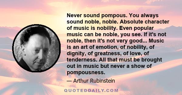 Never sound pompous. You always sound noble, noble. Absolute character of music is nobility. Even popular music can be noble, you see. If it's not noble, then it's not very good... Music is an art of emotion, of