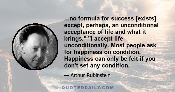 ...no formula for success [exists] except, perhaps, an unconditional acceptance of life and what it brings. I accept life unconditionally. Most people ask for happiness on condition. Happiness can only be felt if you