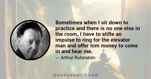 Sometimes when I sit down to practice and there is no one else in the room, I have to stifle an impulse to ring for the elevator man and offer him money to come in and hear me.