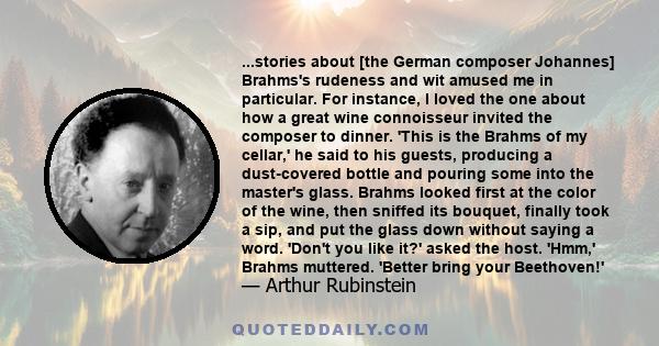 ...stories about [the German composer Johannes] Brahms's rudeness and wit amused me in particular. For instance, I loved the one about how a great wine connoisseur invited the composer to dinner. 'This is the Brahms of