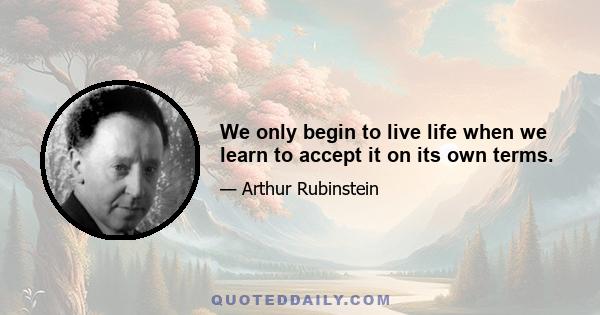 We only begin to live life when we learn to accept it on its own terms.