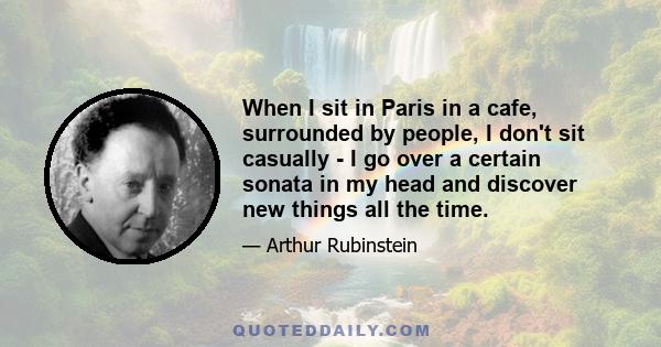 When I sit in Paris in a cafe, surrounded by people, I don't sit casually - I go over a certain sonata in my head and discover new things all the time.