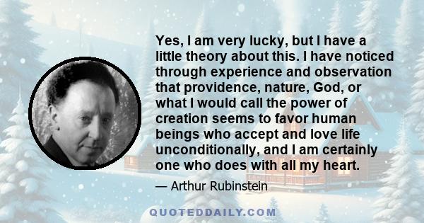 Yes, I am very lucky, but I have a little theory about this. I have noticed through experience and observation that providence, nature, God, or what I would call the power of creation seems to favor human beings who