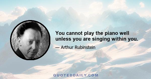 You cannot play the piano well unless you are singing within you.