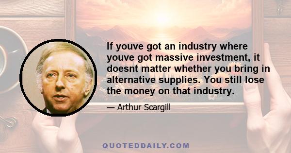 If youve got an industry where youve got massive investment, it doesnt matter whether you bring in alternative supplies. You still lose the money on that industry.