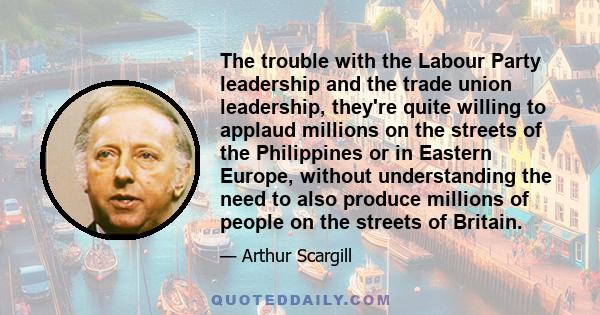 The trouble with the Labour Party leadership and the trade union leadership, they're quite willing to applaud millions on the streets of the Philippines or in Eastern Europe, without understanding the need to also