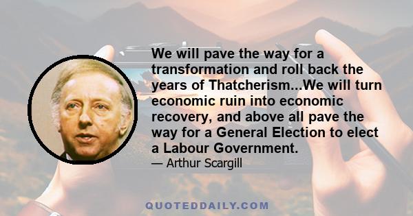 We will pave the way for a transformation and roll back the years of Thatcherism...We will turn economic ruin into economic recovery, and above all pave the way for a General Election to elect a Labour Government.