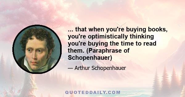 ... that when you're buying books, you're optimistically thinking you're buying the time to read them. (Paraphrase of Schopenhauer)