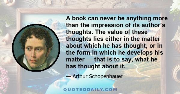 A book can never be anything more than the impression of its author’s thoughts. The value of these thoughts lies either in the matter about which he has thought, or in the form in which he develops his matter — that is