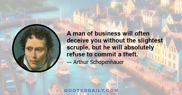 A man of business will often deceive you without the slightest scruple, but he will absolutely refuse to commit a theft.