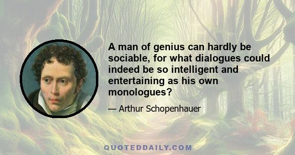 A man of genius can hardly be sociable, for what dialogues could indeed be so intelligent and entertaining as his own monologues?