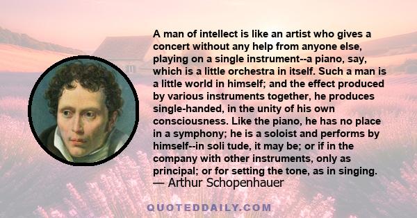 A man of intellect is like an artist who gives a concert without any help from anyone else, playing on a single instrument--a piano, say, which is a little orchestra in itself. Such a man is a little world in himself;