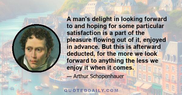 A man's delight in looking forward to and hoping for some particular satisfaction is a part of the pleasure flowing out of it, enjoyed in advance. But this is afterward deducted, for the more we look forward to anything 