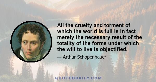 All the cruelty and torment of which the world is full is in fact merely the necessary result of the totality of the forms under which the will to live is objectified.