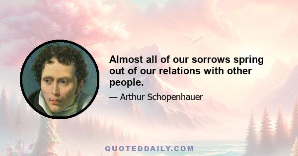 Almost all of our sorrows spring out of our relations with other people.