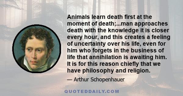 Animals learn death first at the moment of death;...man approaches death with the knowledge it is closer every hour, and this creates a feeling of uncertainty over his life, even for him who forgets in the business of