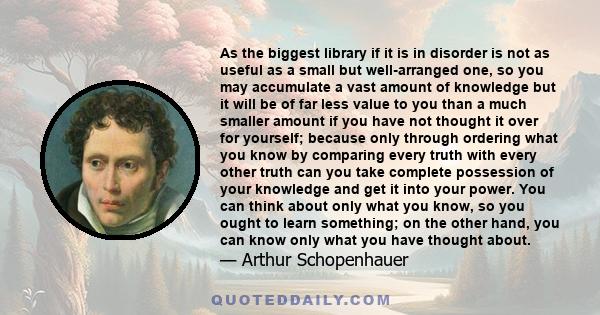 As the biggest library if it is in disorder is not as useful as a small but well-arranged one, so you may accumulate a vast amount of knowledge but it will be of far less value to you than a much smaller amount if you