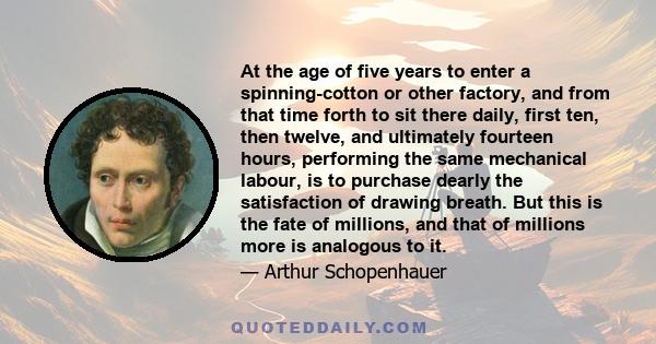 At the age of five years to enter a spinning-cotton or other factory, and from that time forth to sit there daily, first ten, then twelve, and ultimately fourteen hours, performing the same mechanical labour, is to