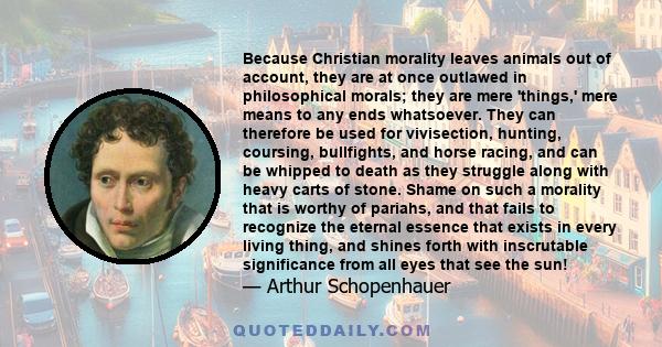 Because Christian morality leaves animals out of account, they are at once outlawed in philosophical morals; they are mere 'things,' mere means to any ends whatsoever. They can therefore be used for vivisection,