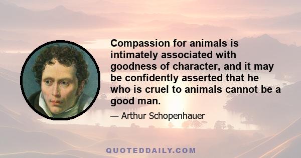 Compassion for animals is intimately associated with goodness of character, and it may be confidently asserted that he who is cruel to animals cannot be a good man.