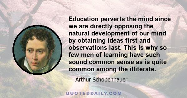 Education perverts the mind since we are directly opposing the natural development of our mind by obtaining ideas first and observations last. This is why so few men of learning have such sound common sense as is quite