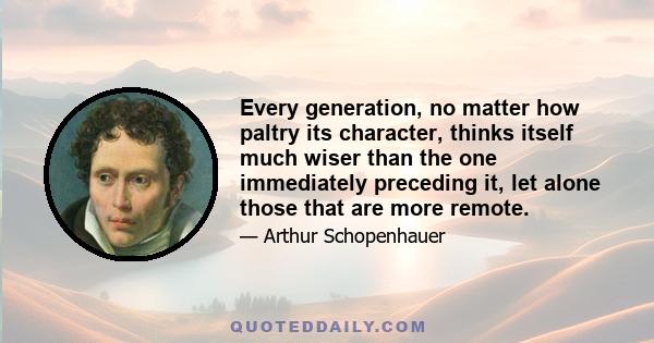 Every generation, no matter how paltry its character, thinks itself much wiser than the one immediately preceding it, let alone those that are more remote.