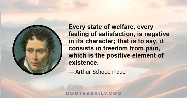 Every state of welfare, every feeling of satisfaction, is negative in its character; that is to say, it consists in freedom from pain, which is the positive element of existence.